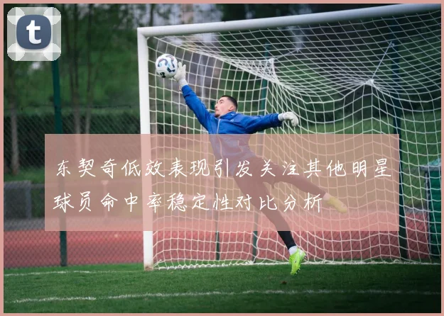 东契奇低效表现引发关注其他明星球员命中率稳定性对比分析