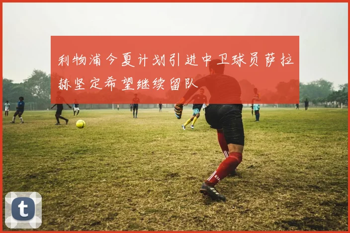 利物浦今夏计划引进中卫球员萨拉赫坚定希望继续留队
