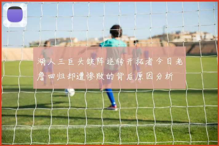 湖人三巨头缺阵逆转开拓者今日老詹回归却遭惨败的背后原因分析