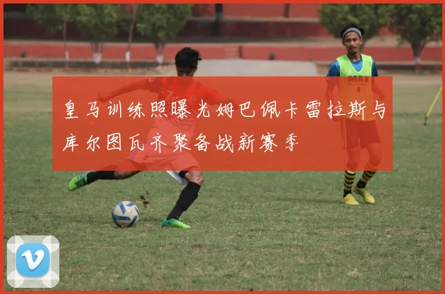 皇马训练照曝光姆巴佩卡雷拉斯与库尔图瓦齐聚备战新赛季
