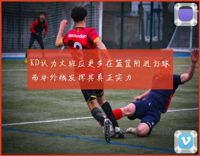 KD认为文班应更多在篮筐附近打球而非外线发挥其真正实力