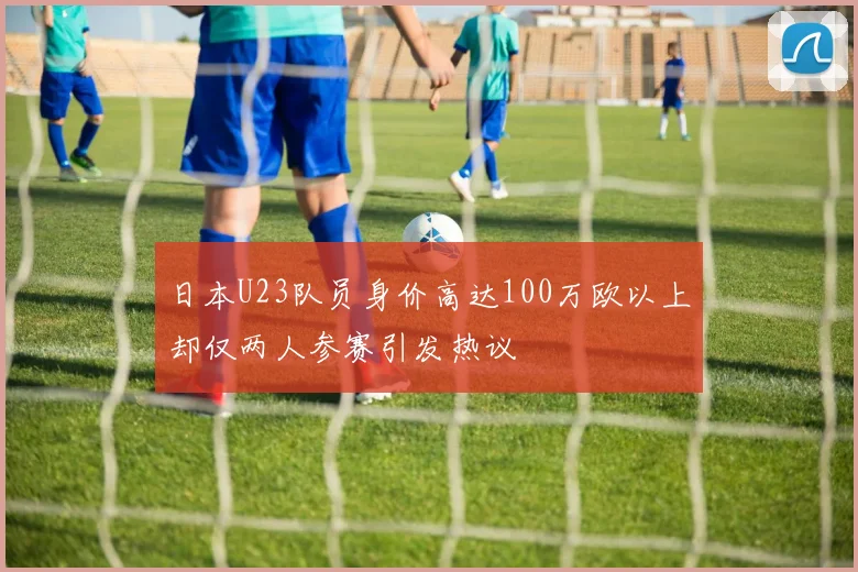 日本U23队员身价高达100万欧以上却仅两人参赛引发热议