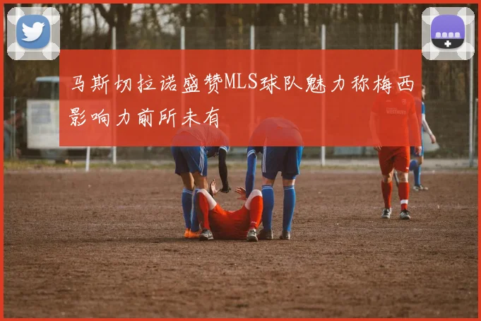 马斯切拉诺盛赞MLS球队魅力称梅西影响力前所未有