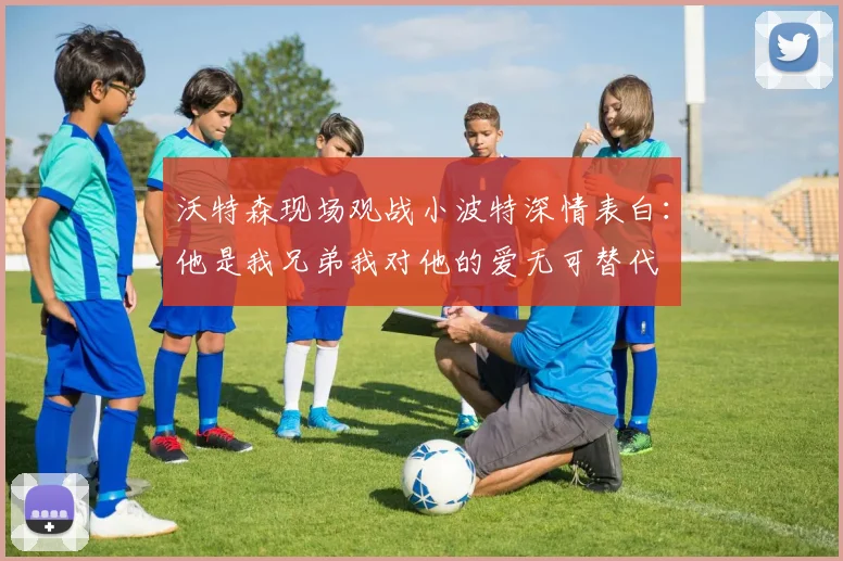 沃特森现场观战小波特深情表白：他是我兄弟我对他的爱无可替代