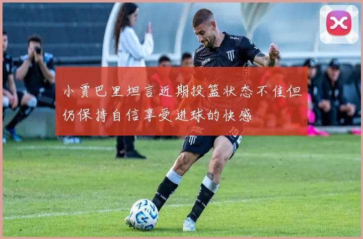 小贾巴里坦言近期投篮状态不佳但仍保持自信享受进球的快感