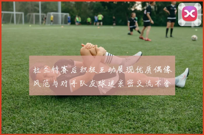 杜兰特赛后积极互动展现优质偶像风范与对手队友球迷亲密交流不舍离场
